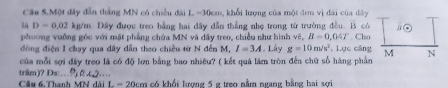 Cầu 5.Một đây dẫn thắng MN có chiều dài L =30cm, khổi lượng của một đơn vị đài của dây 
lá D=0.02kg/m Dây được treo bằng hai dây dẫn thắng nhẹ trong từ trường đều. overline B có 
V (· 
phương vuống góc với mặt phẳng chứa MN và dây treo, chiều như hình vẽ, B=0,04T. Cho 
đồng điện I chạy qua dây dẫn theo chiều từ N đến M, I=3A. Lấy g=10m/s^2. Lực căng M N 
của mỗi sợi đây treo là có độ lơn bằng bao nhiêu? ( kết quả làm tròn đến chữ số hàng phần 
träm)? Đs:_ 
Câu 6. Thanh MN dài L=20cm có khối lượng 5 g treo nằm ngang bằng hai sợi