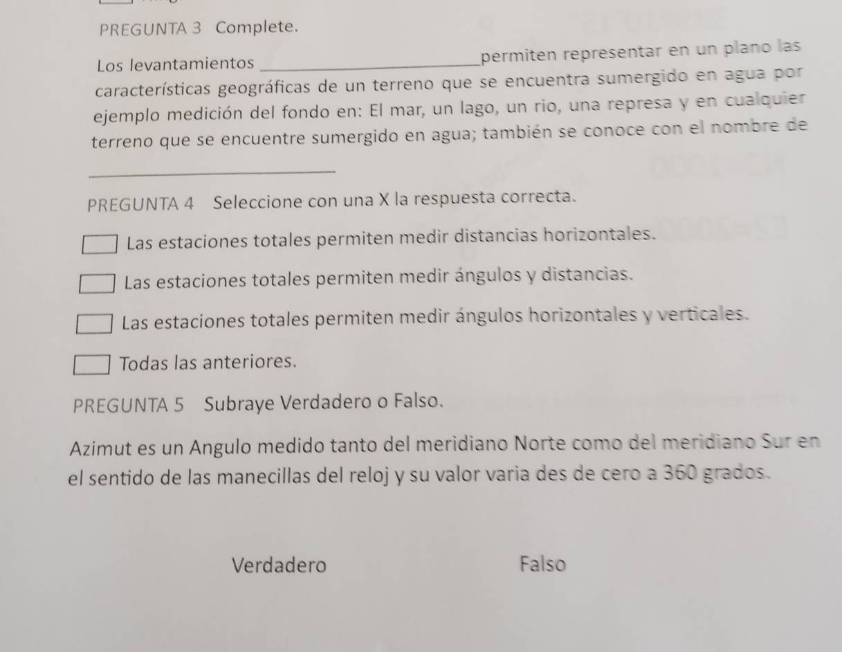 PREGUNTA 3 Complete.
Los levantamientos _permitén représentar en un plano las
características geográficas de un terreno que se encuentra sumergido en agua por
ejemplo medición del fondo en: El mar, un lago, un rio, una represa y en cualquier
terreno que se encuentre sumergido en agua; también se conoce con el nombre de
_
PREGUNTA 4 Seleccione con una X la respuesta correcta.
Las estaciones totales permiten medir distancias horizontales.
Las estaciones totales permiten medir ángulos y distancias.
Las estaciones totales permiten medir ángulos horizontales y verticales.
Todas las anteriores.
PREGUNTA 5 Subraye Verdadero o Falso.
Azimut es un Ángulo medido tanto del meridiano Norte como del meridiano Sur en
el sentido de las manecillas del reloj y su valor varia des de cero a 360 grados.
Verdadero Falso