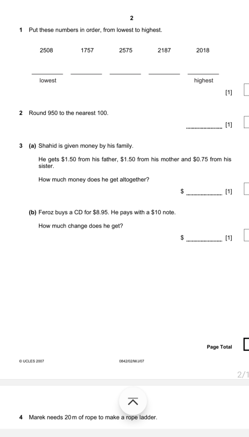 2 
1 Put these numbers in order, from lowest to highest.
2508 1757 2575 2187 2018 
_ 
_ 
__ 
_ 
lowest highest 
[1] 
2 Round 950 to the nearest 100. 
_[1] 
3 (a) Shahid is given money by his family. 
He gets $1.50 from his father, $1.50 from his mother and $0.75 from his 
sister. 
How much money does he get altogether?
$ _[1] 
(b) Feroz buys a CD for $8.95. He pays with a $10 note. 
How much change does he get? 
$ _[1] 
Page Total 
© UCLES 2007 0842/02/M/J/07 
4 Marek needs 20m of rope to make a rope ladder.