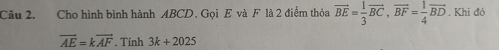 Cho hình bình hành ABCD. Gọi E và F là 2 điểm thỏa vector BE= 1/3 vector BC, vector BF= 1/4 vector BD. Khi đó
vector AE=kvector AF. Tính 3k+2025