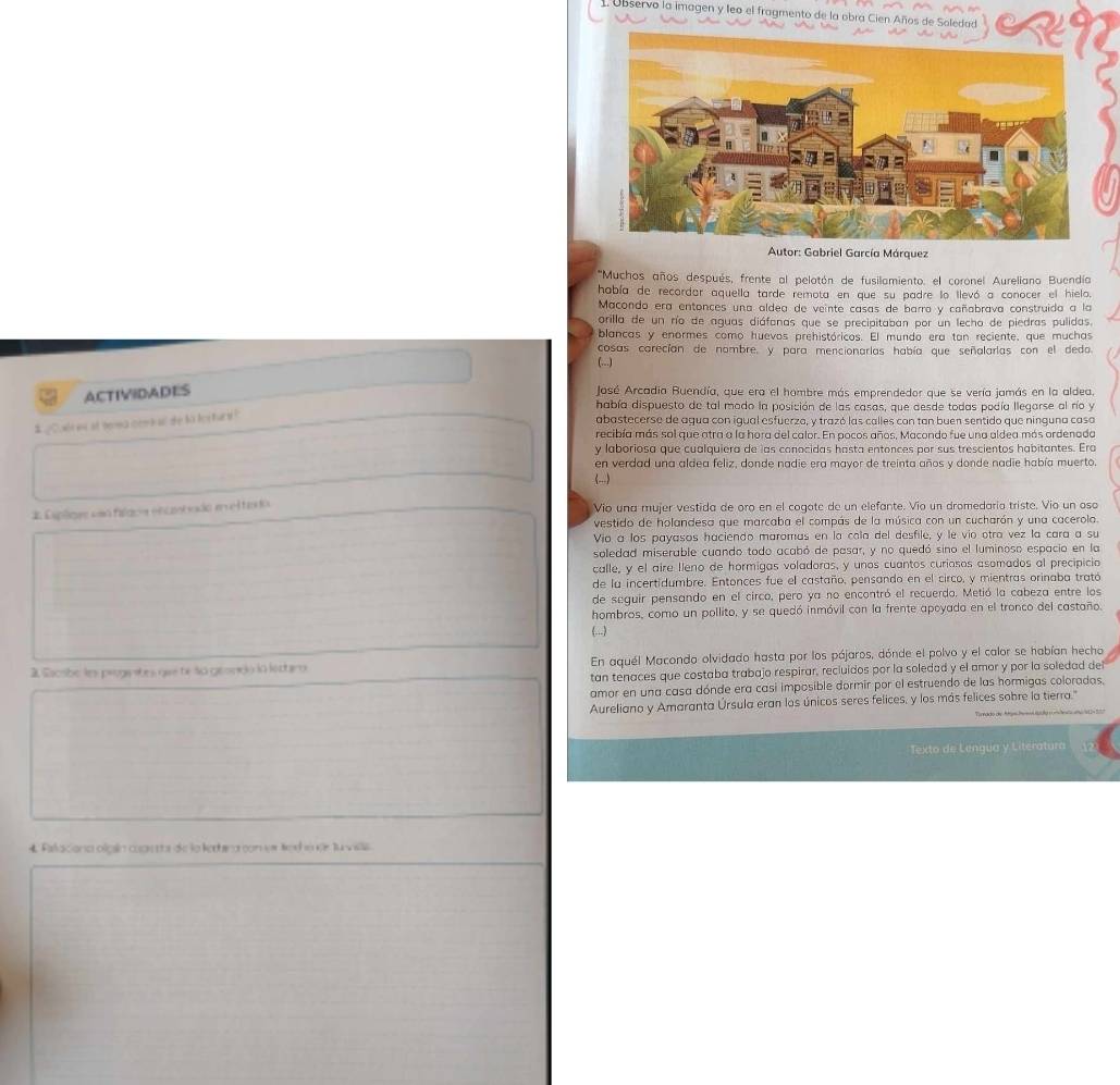 Observo la imagen y leo el fragmento de la obra Cien Años de Saledad
Autor: Gabriel García Márquez
''Muchos años después, frente al pelatón de fusilamiento. el coronel Aureliano Buendía
había de recordar aquella tarde remota en que su padre lo llevó a conocer el hielo.
Macondo era entonces una aldea de veinte casas de barra y cañabrava construida a la
orilla de un río de aguas diáfanas que se precipitaban por un lecho de piedras pulidas.
blancas y enormes como huevos prehistóricos. El mundo era tan reciente, que muchas
cosas carecían de nombre, y para mencionarías había que señalarlas con el deda
(...)
ACTIVIDADES
José Arcadia Buendía, que era el hombre más emprendedor que se vería jamás en la aldea.
había dispuesto de tal modo la posición de las casas, que desde todas podía llegarse al río y
# ¿Colsin at berea cem n a she to fes turt !
abastecerse de agua con igual esfuerza, y trazó las calles con tan buen sentido que ninguna casa
recibía más sal que atra a la hora del calor. En pocos años, Macondo fue una aldea más ordenada
y laboriosa que cualquiera de las canocidas hasta entonces por sus trescientos habitantes. Era
en verdad una aldea feliz, donde nadie era mayor de treinta años y donde nadie había muerto.
(...)
* Esplges eso fiacs encntvado eel tado Vio una mujer vestida de oro en el cogote de un elefante. Vio un dromedaria triste. Vio un osa
vestido de holandesa que marcaba el compás de la música con un cucharón y una cacerola.
Vio a los payasos haciendo maromas en la cola del desfile, y le vio otra vez la cara a su
soledad miserable cuando todo acabó de pasar, y no quedó sino el luminoso espacio en la
calle, y el aire Ileno de hormigas voladoras, y unos cuantos curiosos asomados al precipicia
de la incertidumbre. Entonces fue el castaño, pensando en el circo, y mientras orinaba trató
de seguir pensando en el circo, pero ya no encontró el recuerdo. Metió la cabeza entre los
hombros, como un pollito, y se quedó inmóvil con la frente apoyada en el tronco del castaño.
(...)
3 Eacsbe les prugetes que te so geondo in lectiro En aquél Macondo olvidado hasta por los pájaros, dónde el polvo y el calor se habían hecho
tan tenaces que costaba trabajo respirar, recluidos por la soledad y el amor y por la soledad del
amor en una casa dónde era casi imposible dormir por el estruendo de las hormigas coloradas.
Aureliano y Amaranta Úrsula eran los únicos seres felices, y los más felices sobre la tierra."
Texto de Lengua y Literatura
4 Falaciona olgín coassta de la ledera con vr Nalá se lu vila