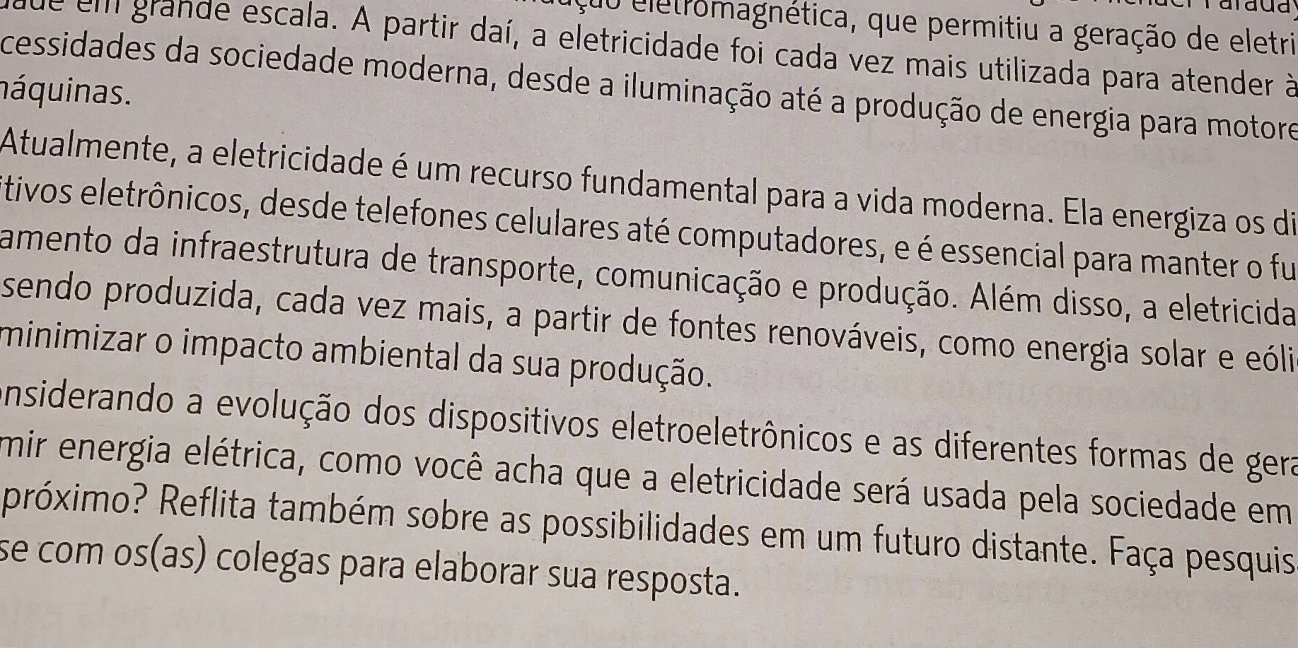 alaua 
çuo eletromagnética, que permitiu a geração de eletri 
ade em grande escala. A partir daí, a eletricidade foi cada vez mais utilizada para atender à 
cessidades da sociedade moderna, desde a iluminação até a produção de energia para motore 
náquinas. 
Atualmente, a eletricidade é um recurso fundamental para a vida moderna. Ela energiza os di 
tivos eletrônicos, desde telefones celulares até computadores, e é essencial para manter o fu 
amento da infraestrutura de transporte, comunicação e produção. Além disso, a eletricida 
sendo produzida, cada vez mais, a partir de fontes renováveis, como energia solar e eóli 
minimizar o impacto ambiental da sua produção. 
onsiderando a evolução dos dispositivos eletroeletrônicos e as diferentes formas de gera 
mir energia elétrica, como você acha que a eletricidade será usada pela sociedade em 
próximo? Reflita também sobre as possibilidades em um futuro distante. Faça pesquis 
se com os(as) colegas para elaborar sua resposta.