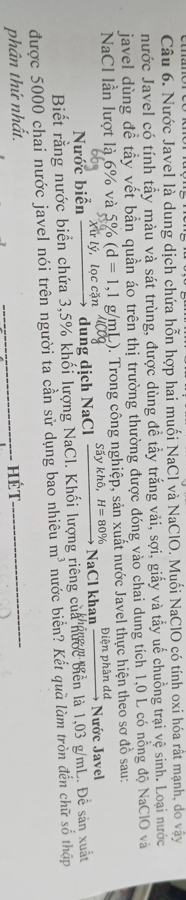 Nước Javel là dung dịch chứa hỗn hợp hai muối NaCl và NaClO. Muối NaClO có tính oxi hóa rất mạnh, do vậy 
nước Javel có tính tẩy màu và sát trùng, được dùng để tẩy trắng vải, sợi, giấy và tẩy uế chuồng trại vệ sinh. Loại nước 
javel dùng để tấy vết bẫn quần áo trên thị trường thường được đóng vào chai dung tích 1,0 L có nồng độ NaClO và 
NaCl lần lượt là 6% và 5% (d=1,1g/m (L). Trong công nghiệp, sản xuất nước Javel thực hiện theo sơ đồ sau: 
iêr 
Xử lý, lọc cặn 
dung dịch NaCl _ Sdot aykhhat o,H=80%  ) 
Nước biển NaCl khan phandd Nước Javel 
Biết rằng nước biển chứa 3,5% khối lượng NaCl. Khối lượng riêng của nước biển là 1,03 g/mL. Để sản xuất 
được 5000 chai nước javel nói trên người ta cần sử dụng bao nhiêu m^3 nước biển? Kết quà làm tròn đến chữ số thập 
phân thứ nhất. _Hét_
