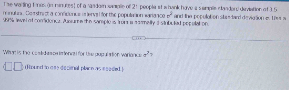 The waiting times (in minutes) of a random sample of 21 people at a bank have a sample standard deviation of 3.5
minutes. Construct a confidence interval for the population variance sigma^2 and the population standard deviation σ. Use a
99% level of confidence. Assume the sample is from a normally distributed population 
What is the confidence interval for the population variance sigma^2 ? 
□ (Round to one decimal place as needed.)