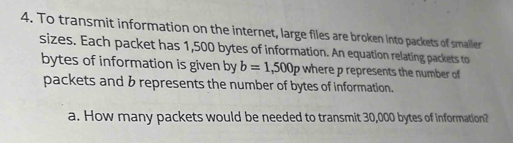 To transmit information on the internet, large files are broken into packets of smaller 
sizes. Each packet has 1,500 bytes of information. An equation relating packets to 
bytes of information is given by b=1,500p where p represents the number of 
packets and b represents the number of bytes of information. 
a. How many packets would be needed to transmit 30,000 bytes of information?