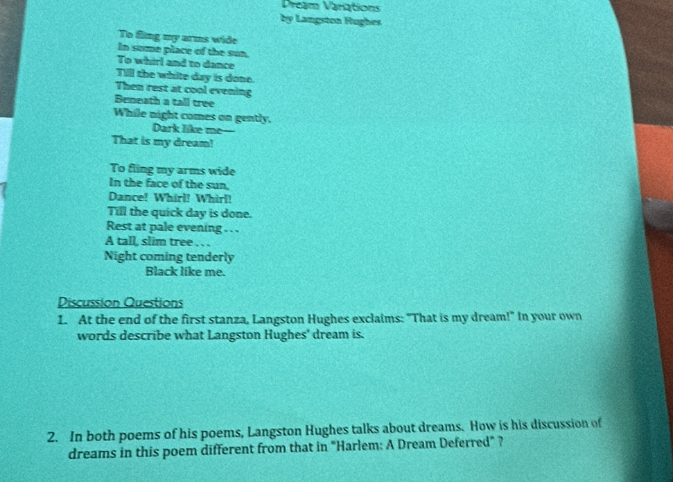 Dream Variations 
by Langston Rughes 
To fling my arms wide 
In sume place of the sun, 
To whirl and to dance 
Till the white day is done. 
Then rest at cool evening 
Beneath a tall tree 
While night comes on gently, 
Dark like me- 
That is my dream! 
To fling my arms wide 
In the face of the sun, 
Dance! Whirl! Whirl! 
Till the quick day is done. 
Rest at pale evening . . . 
A tall, slim tree . . . 
Night coming tenderly 
Black like me. 
Discussion Questions 
1. At the end of the first stanza, Langston Hughes exclaims: "That is my dream!" In your own 
words describe what Langston Hughes' dream is. 
2. In both poems of his poems, Langston Hughes talks about dreams. How is his discussion of 
dreams in this poem different from that in "Harlem: A Dream Deferred" ?