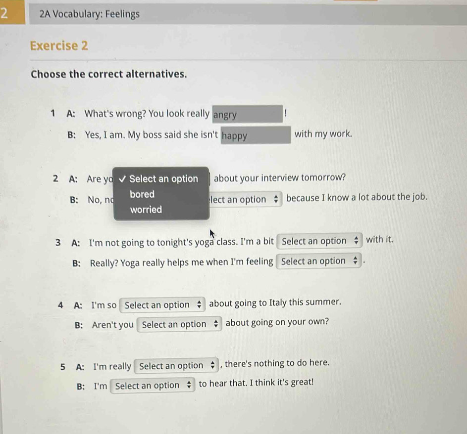 2 2A Vocabulary: Feelings
Exercise 2
Choose the correct alternatives.
1 A: What's wrong? You look really angry
B: Yes, I am. My boss said she isn't happy with my work.
2 A: Are ya Select an option about your interview tomorrow?
B: No, nd bored
lect an option because I know a lot about the job.
worried
3 A: I'm not going to tonight's yoga class. I'm a bit Select an option with it.
B: Really? Yoga really helps me when I'm feeling Select an option
4 A: I'm so Select an option about going to Italy this summer.
B: Aren't you Select an option about going on your own?
5 A: I'm really Select an option $ , there's nothing to do here.
B: I'm Select an option to hear that. I think it's great!