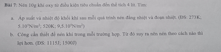 Nén 10g khí oxy từ điều kiện tiêu chuẩn đến thể tích 4 lít. Tìm: 
a. Áp suất và nhiệt độ khối khí sau mỗi quá trình nén đằng nhiệt và đoạn nhiệt. (ĐS: 273K;
5.10^5N/m^2; 520K; 9,5.10^5N/m^2)
b. Công cần thiết để nén khí trong mỗi trường hợp. Từ đó suy ra nên nén theo cách nào thì 
lợi hơn. (ĐS: 1115J; 1500J)