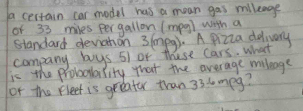 a certain car model has a mean gas mlleage 
of 33 miles pergallon (mpg) with a 
standard deviahon 3 (mpg). A pizza delivery 
company buys 51 or these cars. what 
is the probodbility that the average milleage 
or the fleet is greeator tran 33. 6 mpg?