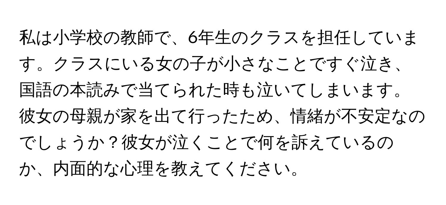 私は小学校の教師で、6年生のクラスを担任しています。クラスにいる女の子が小さなことですぐ泣き、国語の本読みで当てられた時も泣いてしまいます。彼女の母親が家を出て行ったため、情緒が不安定なのでしょうか？彼女が泣くことで何を訴えているのか、内面的な心理を教えてください。