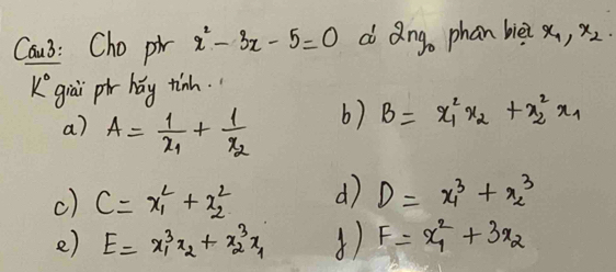 Cau3: Cho pi x^2-3x-5=0 d Qng. phan biè? x_1, x_2. 
k° giāi pi hay tinh.
a) A=frac 1x_1+frac 1x_2
b) B=x^2_1x_2+x^2_2x_1
c) C=x^2_1+x^2_2 d D=x^3_1+x^3_2
e) E=x^3_1x_2+x^3_2x_1 1) F=x^2_1+3x_2