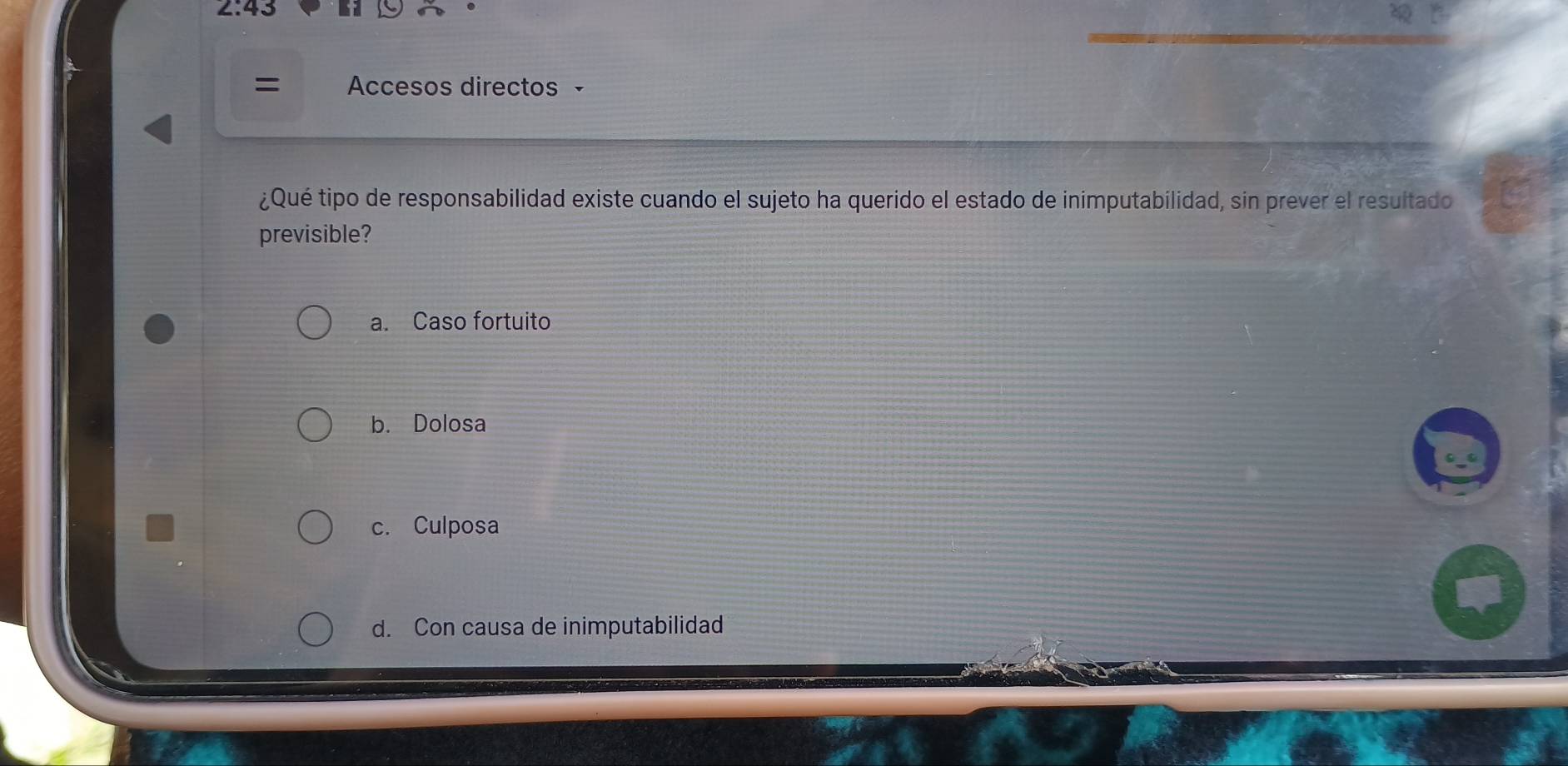 2:43 
= Accesos directos ·
¿Qué tipo de responsabilidad existe cuando el sujeto ha querido el estado de inimputabilidad, sin prever el resultado
previsible?
a. Caso fortuito
b. Dolosa
c. Culposa
d. Con causa de inimputabilidad