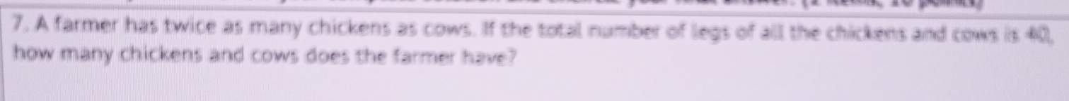 A farmer has twice as many chickens as cows. If the total number of legs of all the chickens and cows is 40, 
how many chickens and cows does the farmer have?