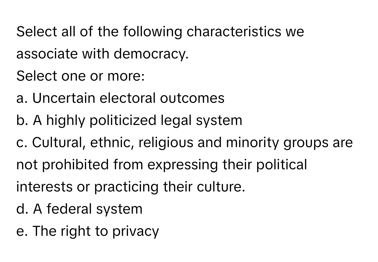 Select all of the following characteristics we associate with democracy.

Select one or more:
a. Uncertain electoral outcomes
b. A highly politicized legal system
c. Cultural, ethnic, religious and minority groups are not prohibited from expressing their political interests or practicing their culture.
d. A federal system
e. The right to privacy