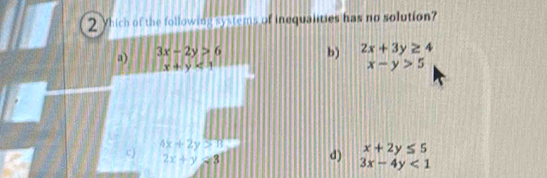 Which of the following systems of inequalities has no solution?
a) 3x-2y>6
b) 2x+3y≥ 4
x+y<1</tex>
x-y>5
4x+2y>13
c) 2x+y=3
d) beginarrayr x+2y≤ 5 3x-4y<1endarray