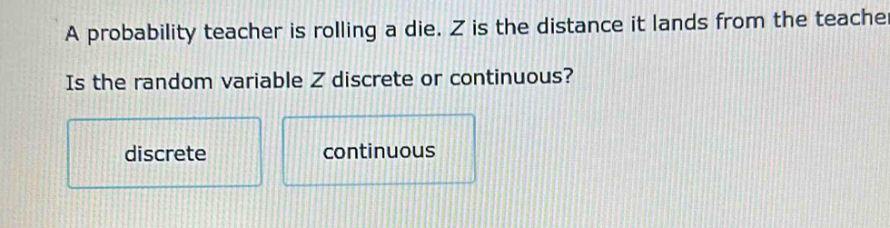 A probability teacher is rolling a die. Z is the distance it lands from the teache
Is the random variable Z discrete or continuous?
discrete continuous