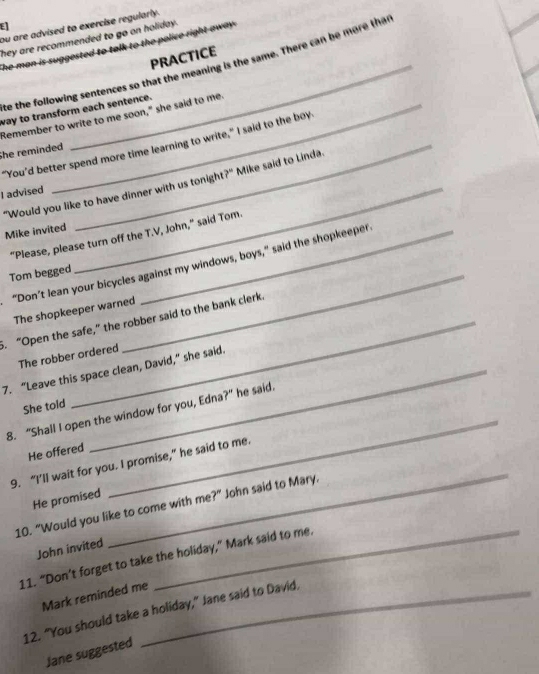ou are advised to exercise regularly. 
E 
they are recommended to go on holiday. 
The man is suggested to talk to the police right away . 
PRACTICE 
te the following sentences so that the meaning is the same. There can be more than 
way to transform each sentence. 
"Remember to write to me soon," she said to me. 
"You’d better spend more time learning to write," I said to the boy 
She reminded 
"Would you like to have dinner with us tonight?" Mike said to Linda 
I advised 
Mike invited 
_ 
“Please, please turn off the T.V, John,” said Tom 
“Don’t lean your bicycles against my windows, boys,” said the shopkeeper 
Tom begged_ 
The shopkeeper warned 
5. “Open the safe,” the robber said to the bank clerk. 
The robber ordered 
7. “Leave this space clean, David,” she said. 
_ 
She told 
8. “Shall I open the window for you, Edna?” he said. 
He offered 
_ 
9. “I’ll wait for you. I promise,” he said to me. 
He promised 
10. "Would you like to come with me?" John said to Mary, 
John invited 
11. “Don’t forget to take the holiday,” Mark said to me. 
Mark reminded me 
12. “You should take a holiday,” Jane said to David. 
Jane suggested