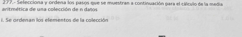 277.- Selecciona y ordena los pasos que se muestran a continuación para el cálculo de la media 
aritmética de una colección de n datos 
i. Se ordenan los elementos de la colección