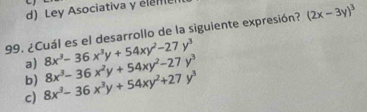 d) Ley Asociativa y elemu
99. ¿Cuál es el desarrollo de la siguiente expresión? (2x-3y)^3
a) 8x^3-36x^3y+54xy^2-27y^3
b) 8x^3-36x^2y+54xy^2-27y^3
c) 8x^3-36x^3y+54xy^2+27y^3