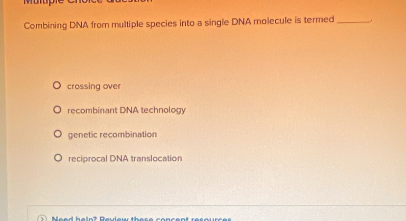 Combining DNA from multiple species into a single DNA molecule is termed_ .
crossing over
recombinant DNA technology
genetic recombination
reciprocal DNA translocation
Need help? Review these concent resources