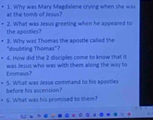 Why was Mary Magdalene crying when she was 
at the tomb of Jesus? 
2. What was Jesus greeting when he appeared to 
the apostles? 
3. Why was Thomas the apostle called the 
“doubting Thomas”? 
4. How did the 2 disciples come to know that it 
was Jesus who was with them along the way to 
Emmaus? 
5. What was Jesus command to his apostles 
before his ascension? 
6. What was his promised to them?