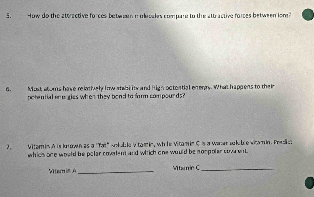 How do the attractive forces between molecules compare to the attractive forces between ions? 
6. Most atoms have relatively low stability and high potential energy. What happens to their 
potential energies when they bond to form compounds? 
7. Vitamin A is known as a “fat” soluble vitamin, while Vitamin C is a water soluble vitamin. Predict 
which one would be polar covalent and which one would be nonpolar covalent. 
Vitamin A_ 
Vitamin C_