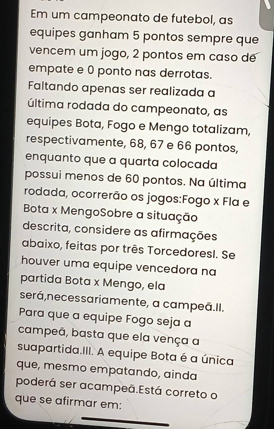 Em um campeonato de futebol, as 
equipes ganham 5 pontos sempre que 
vencem um jogo, 2 pontos em caso de 
empate e 0 ponto nas derrotas. 
Faltando apenas ser realizada a 
última rodada do campeonato, as 
equipes Bota, Fogo e Mengo totalizam, 
respectivamente, 68, 67 e 66 pontos, 
enquanto que a quarta colocada 
possui menos de 60 pontos. Na última 
rodada, ocorrerão os jogos:Fogo x Fla e 
Bota x MengoSobre a situação 
descrita, considere as afirmações 
abaixo, feitas por três TorcedoresI. Se 
houver uma equipe vencedora na 
partida Bota x Mengo, ela 
será,necessariamente, a campeã.II. 
Para que a equipe Fogo seja a 
campeã, basta que ela vença a 
suapartida.III. A equipe Bota é a única 
que, mesmo empatando, ainda 
poderá ser acampeã.Está correto o 
que se afirmar em: