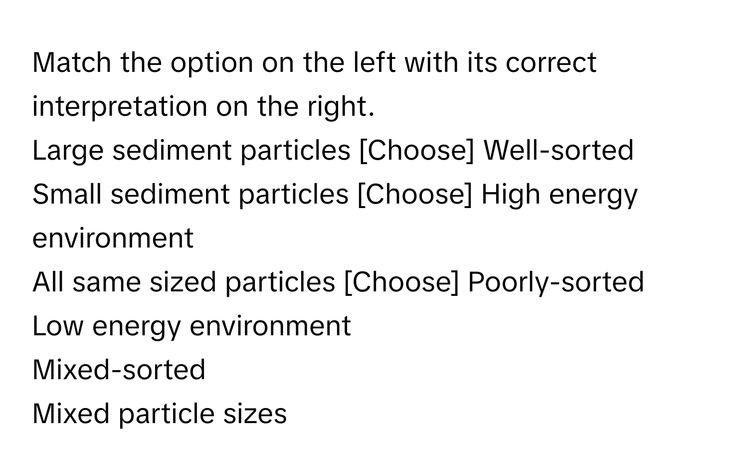 Match the option on the left with its correct interpretation on the right.

Large sediment particles  [Choose]  Well-sorted
Small sediment particles  [Choose]  High energy environment
All same sized particles  [Choose]  Poorly-sorted
Low energy environment
Mixed-sorted
Mixed particle sizes