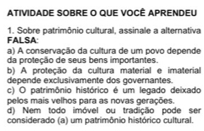 ATIVIDADE SOBRE O QUE VOCÊ APRENDEU
1. Sobre patrimônio cultural, assinale a alternativa
FALSA:
a) A conservação da cultura de um povo depende
da proteção de seus bens importantes.
b) A proteção da cultura material e imaterial
depende exclusivamente dos governantes.
c) O patrimônio histórico é um legado deixado
pelos mais velhos para as novas gerações.
d) Nem todo imóvel ou tradição pode ser
considerado (a) um patrimônio histórico cultural.