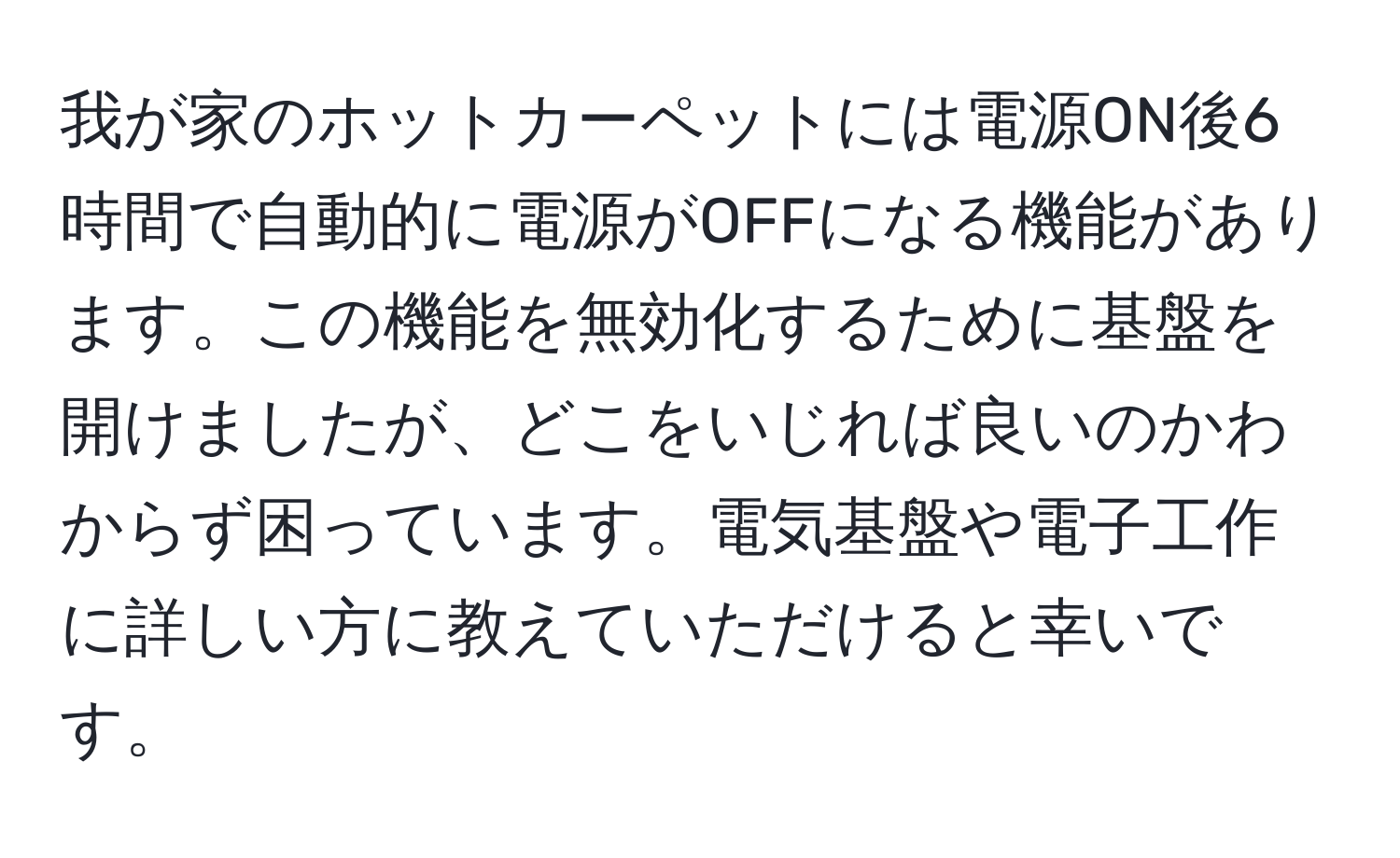 我が家のホットカーペットには電源ON後6時間で自動的に電源がOFFになる機能があります。この機能を無効化するために基盤を開けましたが、どこをいじれば良いのかわからず困っています。電気基盤や電子工作に詳しい方に教えていただけると幸いです。