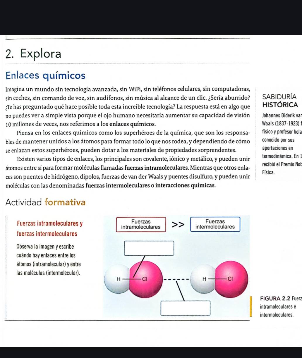 Explora
Enlaces químicos
Imagina un mundo sin tecnología avanzada, sin WiFi, sin teléfonos celulares, sin computadoras,
sin coches, sin comando de voz, sin audífonos, sin música al alcance de un clic. ¿Sería aburrido? SABIDURÍA
¿Te has preguntado qué hace posible toda esta increíble tecnología? La respuesta está en algo que HISTÓRICA
no puedes ver a simple vista porque el ojo humano necesitaría aumentar su capacidad de visión Johannes Diderik van
10 millones de veces, nos referimos a los enlaces químicos. Waals (1837-1923) f
Piensa en los enlaces químicos como los superhéroes de la química, que son los responsa- físico y profesor hola
bles de mantener unidos a los átomos para formar todo lo que nos rodea, y dependiendo de cómo conocido por sus
se enlazan estos superhéroes, pueden dotar a los materiales de propiedades sorprendentes. aportaciones en
Existen varios tipos de enlaces, los principales son covalente, iónico y metálico, y pueden unir termodinámica. En 1
átomos entre sí para formar moléculas llamadas fuerzas intramoleculares. Mientras que otros enla- recibió el Premio Nob
ces son puentes de hidrógeno, dipolos, fuerzas de van der Waals y puentes disulfuro, y pueden unir Física.
moléculas con las denominadas fuerzas intermoleculares o interacciones químicas.
Actividad formativa
Fuerzas intramoleculares y
fuerzas intermoleculares
Observa la imagen y escribe
cuándo hay enlaces entre los
átomos (intramolecular) y entre
las moléculas (intermolecular).
URA 2.2 Fuerz
moleculares e
moleculares.