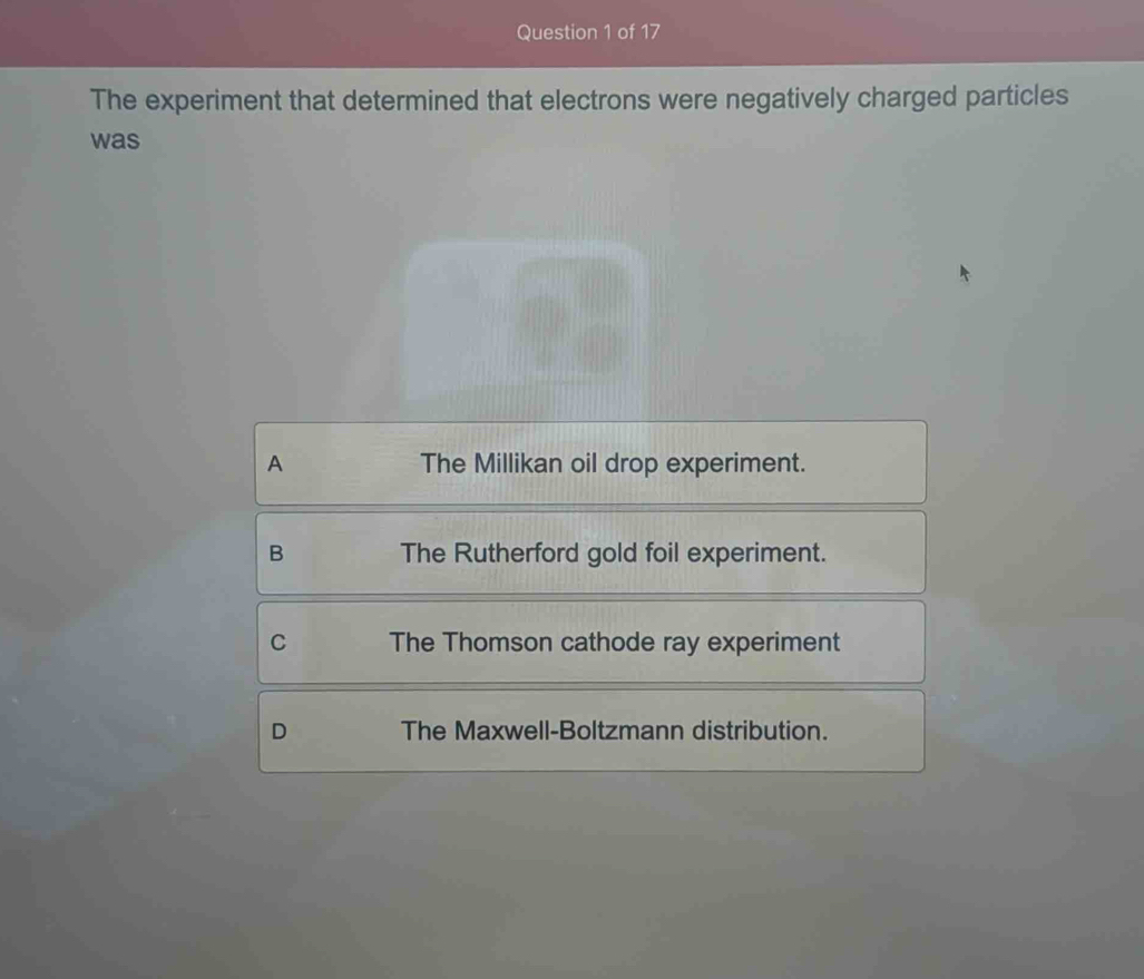 The experiment that determined that electrons were negatively charged particles
was
A The Millikan oil drop experiment.
B The Rutherford gold foil experiment.
C The Thomson cathode ray experiment
D The Maxwell-Boltzmann distribution.