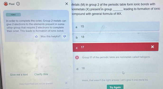 Flexi Metals (M) in group 2 of the periodic table form ionic bonds with
onmetals (X) present in group _leading to formation of ionic
HINT compound with general formula of MX.
In order to complete the octet, Group 2 metals can
give 2 electrons to the elements present in some 15
other group that require 2 electrons to complete
their octet. This leads to formation of ionic bond.
I Was this helpful? b 18
C 17
X Group 17 of the periodic table are nonmetals called halogens.
d 16
Give me a hint Clarify this
Hmm, that wasn't the right answer. Let's give it one more try.
Help from Flexi will not be shared.
Try Again