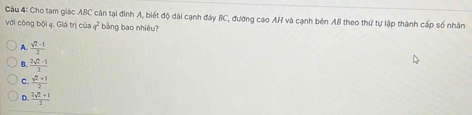 Cho tam giác ABC cân tại đình A, biết độ dài cạnh đáy BC, đường cao AH và cạnh bên AB theo thứ tự lập thành cấp số nhân
với công bội q. Giá trị của q^2 bằng bao nhiêu?
A.  (sqrt(2)-1)/2 
B.  (2sqrt(2)-1)/2 
C.  (sqrt(2)+1)/2 
D.  (2sqrt(2)+1)/2 