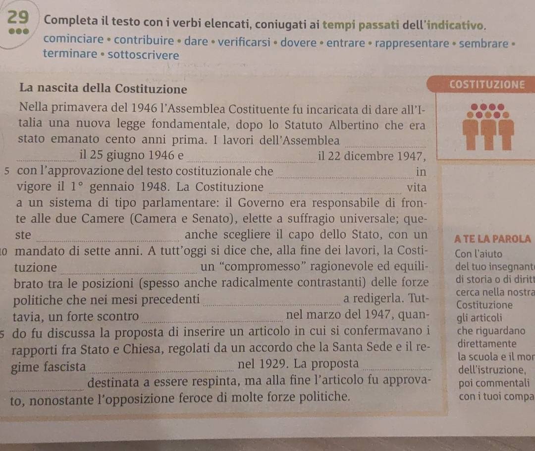 Completa il testo con i verbi elencati, coniugati ai tempi passati dell’indicativo.
cominciare • contribuire • dare • verificarsi • dovere • entrare • rappresentare • sembrare »
terminare • sottoscrivere
La nascita della Costituzione
COSTITUZIONE
Nella primavera del 1946 l’Assemblea Costituente fu incaricata di dare all’I-
talia una nuova legge fondamentale, dopo lo Statuto Albertino che era
stato emanato cento anni prima. I lavori dell’Assemblea_
_il 25 giugno 1946 e _il 22 dicembre 1947,
_
5 con l’approvazione del testo costituzionale che in
vigore il 1° gennaio 1948. La Costituzione _vita
a un sistema di tipo parlamentare: il Governo era responsabile di fron-
te alle due Camere (Camera e Senato), elette a suffragio universale; que-
ste _anche scegliere il capo dello Stato, con un A TE LA PAROLA
10 mandato di sette anni. A tutt’oggi si dice che, alla fine dei lavori, la Costi- Con l'aiuto
tuzione _un “compromesso” ragionevole ed equili- del tuo insegnant
brato tra le posizioni (spesso anche radicalmente contrastanti) delle forze di storia o di dirit
cerca nella nostra
politiche che nei mesi precedenti a redigerla. Tut- Costituzione
tavia, un forte scontro _nel marzo del 1947, quan- gli articoli
5 do fu discussa la proposta di inserire un articolo in cui si confermavano i che riguardano
rapporti fra Stato e Chiesa, regolati da un accordo che la Santa Sede e il re- direttamente
la scuola e il mo
gime fascista _nel 1929. La proposta _dell'istruzione,
_destinata a essere respinta, ma alla fine l’articolo fu approva- poi commentali
to, nonostante l’opposizione feroce di molte forze politiche. con i tuoi compa