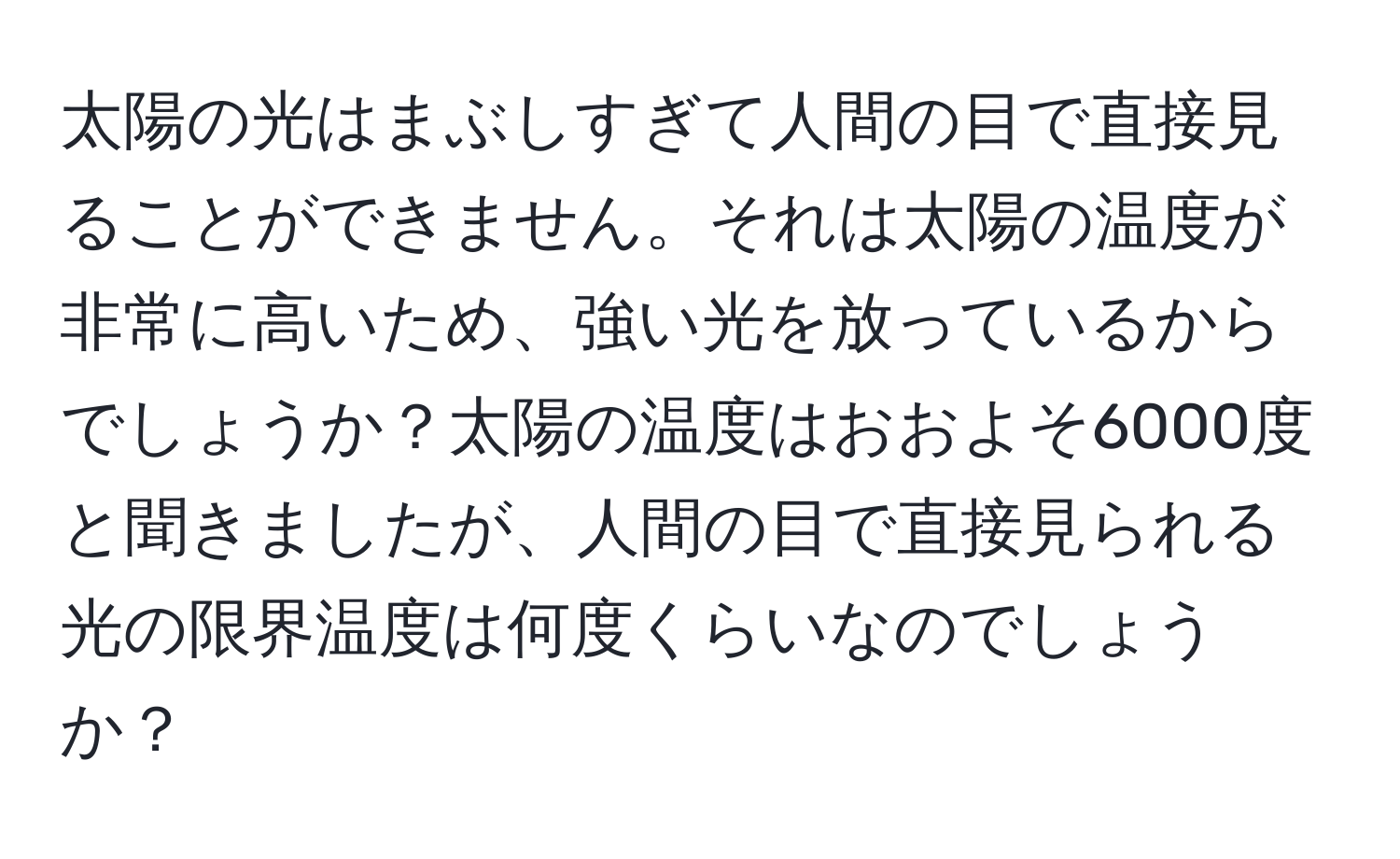 太陽の光はまぶしすぎて人間の目で直接見ることができません。それは太陽の温度が非常に高いため、強い光を放っているからでしょうか？太陽の温度はおおよそ6000度と聞きましたが、人間の目で直接見られる光の限界温度は何度くらいなのでしょうか？