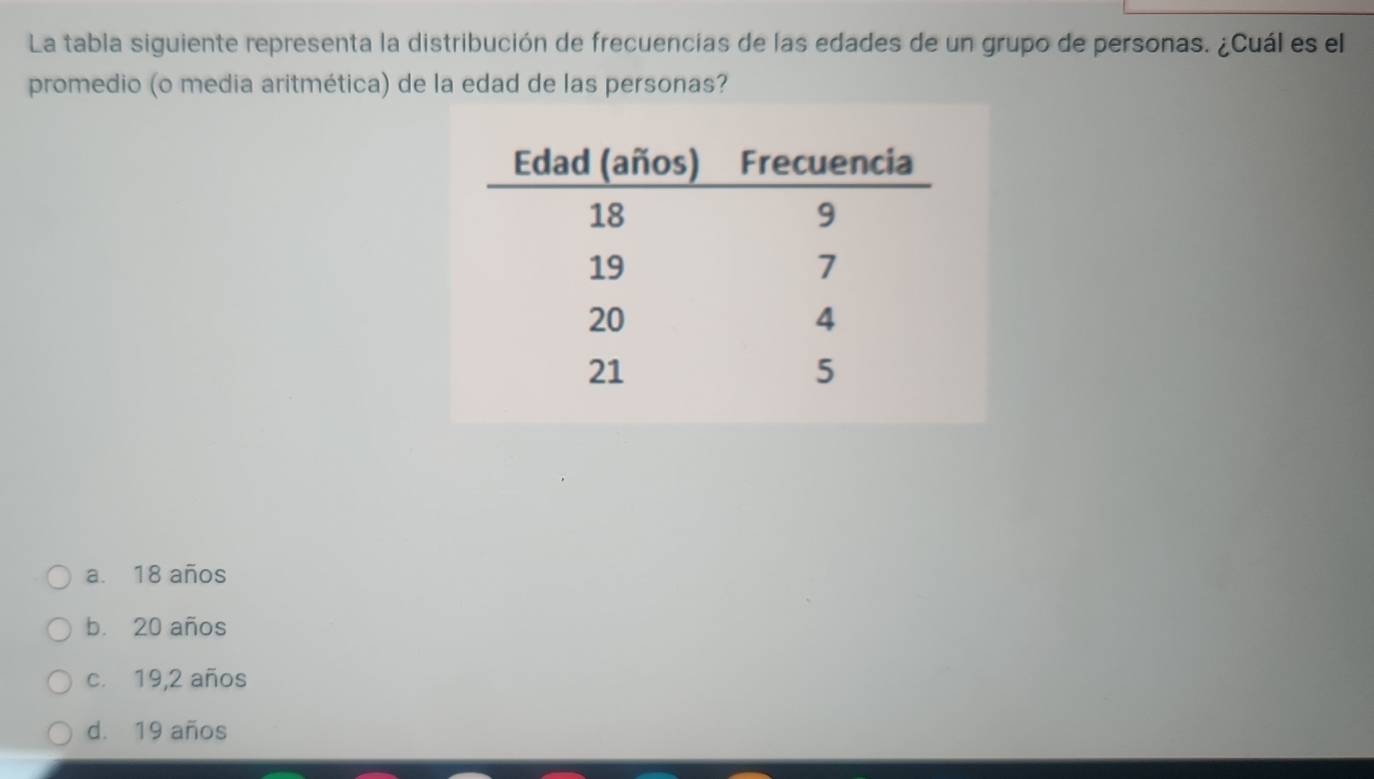 La tabla siguiente representa la distribución de frecuencias de las edades de un grupo de personas. ¿Cuál es el
promedio (o media aritmética) de la edad de las personas?
a. 18 años
b. 20 años
c. 19, 2 años
d. 19 años