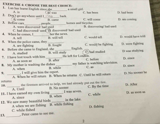 CHOOSE THE BEST CHOICE:
1. Lan has learnt English since she_ a small girl.
A. is B. was C. has been D. had been
2. Don’t go anywhere until I_ back. D. am coming
A come B. came C. will come
3. Before cars_ , people_ horses and bicycles.
A. were discovered/ had used B. discovering/ had used
C. had discovered/ used D. discovered/ had used
4. When he comes, I_ her the news. C. would tell D. would have told
A. tell B. will tell
5. When the police came, they _. C. would be fighting D. were fighting
A. are fighting B. fought
6. Before she came to England, she _English.
A. studied B. will study C) had studied D was studying
7. I have lost touch with him _He left for London.
A. as soon as B. after C. before D. since
8. My mother is washing the dishes _my father is watching television.
A. when B. while C. as D. since
9. _, I will give him the report.
A. When he will return B. When he returns C. Until he will return D. No sooner he
returns
10._ the firemen arrived to help, we had already put out the fire.
A. Until B. No sooner C. By the time D. After
11. I have earned my own living _I was seven. C. while D. as soon as
A. since B. when
12. We saw many beautiful birds _in the lake.
A when we are fishing B. while fishing D. fishing
C. while fished
13._ , Peter came to see me.
2