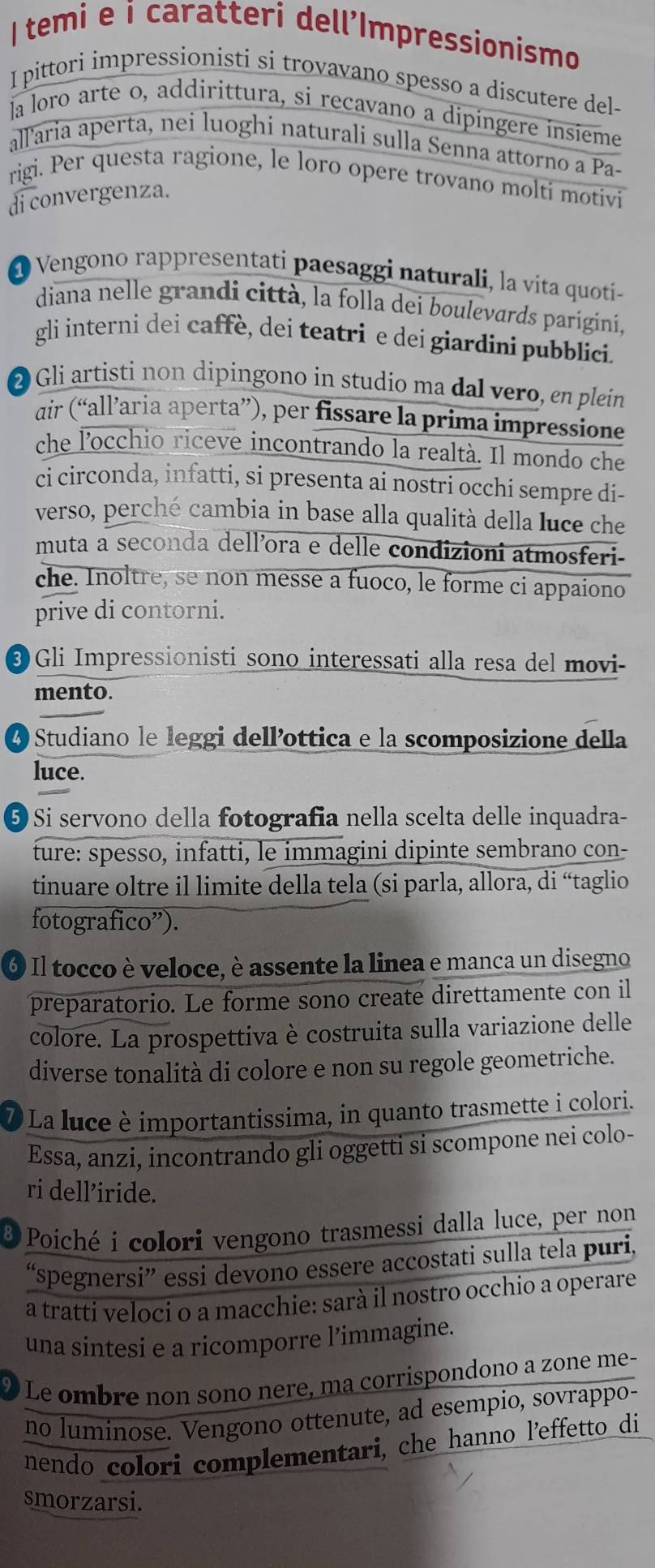 temi e i caratteri dell'Impressionismo
I pittori impressionisti si trovavano spesso a discutere del-
la loro arte o, addirittura, si recavano a dipingere insieme
allaria aperta, nei luoghi naturali sulla Senna attorno a Pa-
rigi. Per questa ragione, le loro opere trovano molti motivi
di convergenza.
@ Vengono rappresentati paesaggi naturali, la vita quoti-
diana nelle grandi città, la folla dei boulevards parigini,
gli interni dei caffè, dei teatri e dei giardini pubblici.
② Gli artisti non dipingono in studio ma dal vero, en plein
dir (“allaria aperta”), per fissare la prima impressione
che l'occhio riceve incontrando la realtà. Il mondo che
ci circonda, infatti, si presenta ai nostri occhi sempre di-
verso, perché cambia in base alla qualità della luce che
muta a seconda dell’ora e delle condizioni atmosferi-
che. Inoltre, se non messe a fuoco, le forme ci appaiono
prive di contorni.
❸ Gli Impressionisti sono interessati alla resa del movi-
mento.
O Studiano le leggi dell’ottica e la scomposizione della
luce.
⑤ Si servono della fotografia nella scelta delle inquadra-
ture: spesso, infatti, le immagini dipinte sembrano con-
tinuare oltre il limite della tela (si parla, allora, di “taglio
fotografico”).
6 Il tocco è veloce, è assente la linea e manca un disegno
preparatorio. Le forme sono create direttamente con il
colore. La prospettiva è costruita sulla variazione delle
diverse tonalità di colore e non su regole geometriche.
La luce è importantissima, in quanto trasmette i colori.
Essa, anzi, incontrando gli oggetti si scompone nei colo-
ri dell’iride.
8  Poiché i colori vengono trasmessi dalla luce, per non
“spegnersi” essi devono essere accostati sulla tela puri,
a tratti veloci o a macchie: sarà il nostro occhio a operare
una sintesi e a ricomporre l’immagine.
Le ombre non sono nere, ma corrispondono a zone me-
no luminose. Vengono ottenute, ad esempio, sovrappo-
nendo colori complementari, che hanno l'effetto di
smorzarsi.