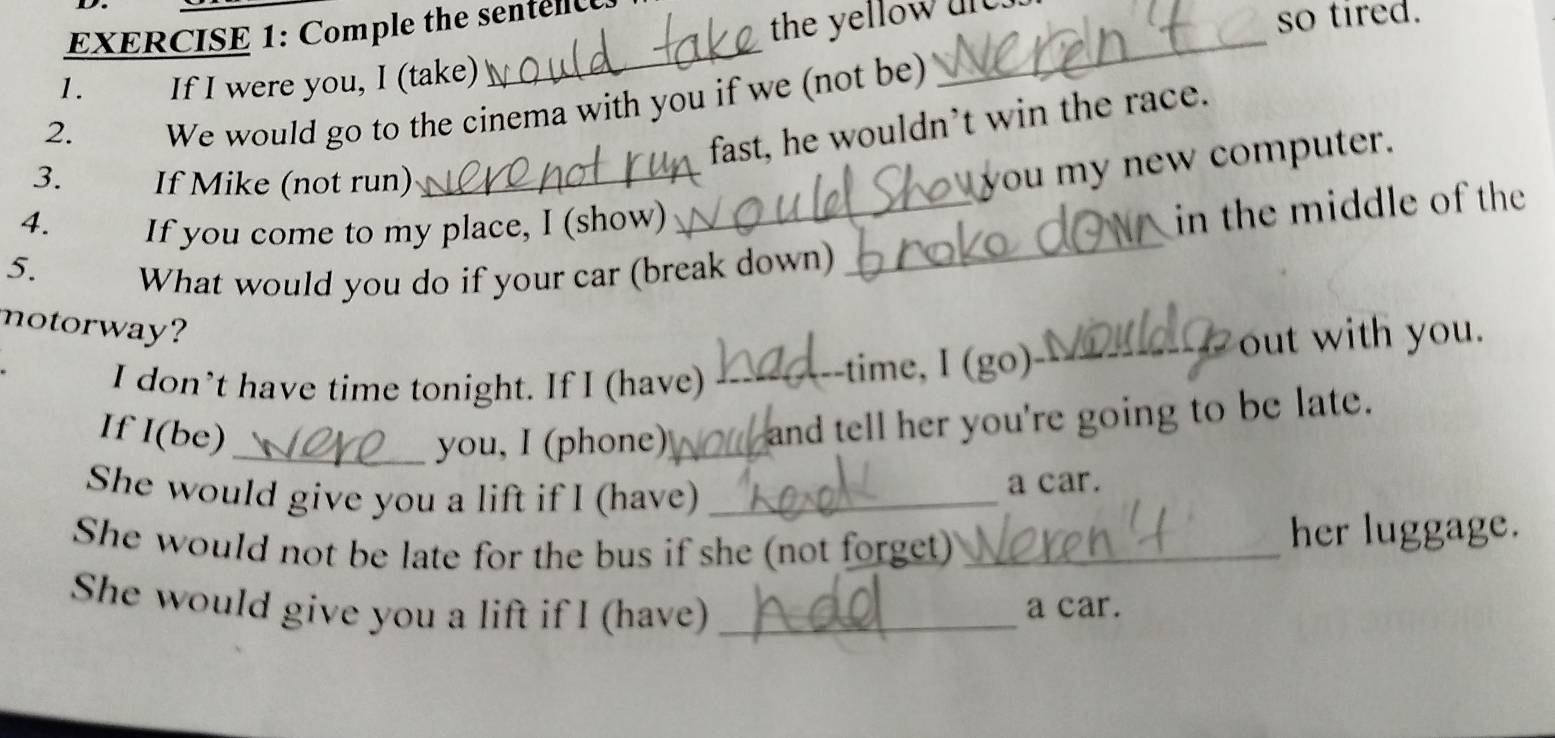 Comple the sentenc 
the yellow ure. 
so tired. 
1. If I were you, I (take) 
_ 
2. 
We would go to the cinema with you if we (not be) 
_ 
fast, he wouldn’t win the race. 
3. If Mike (not run) 
_ 
you my new computer. 
4. If you come to my place, I (show) 
_in the middle of the 
5. 
What would you do if your car (break down) 
_ 
notorway? 
I don’t have time tonight. If I (have) 
_time, I (go)_ out with you. 
If I(be)_ 
you, I (phone)_ and tell her you're going to be late. 
She would give you a lift if I (have)_ 
a car. 
She would not be late for the bus if she (not forget) _her luggage. 
She would give you a lift if I (have) _a car.