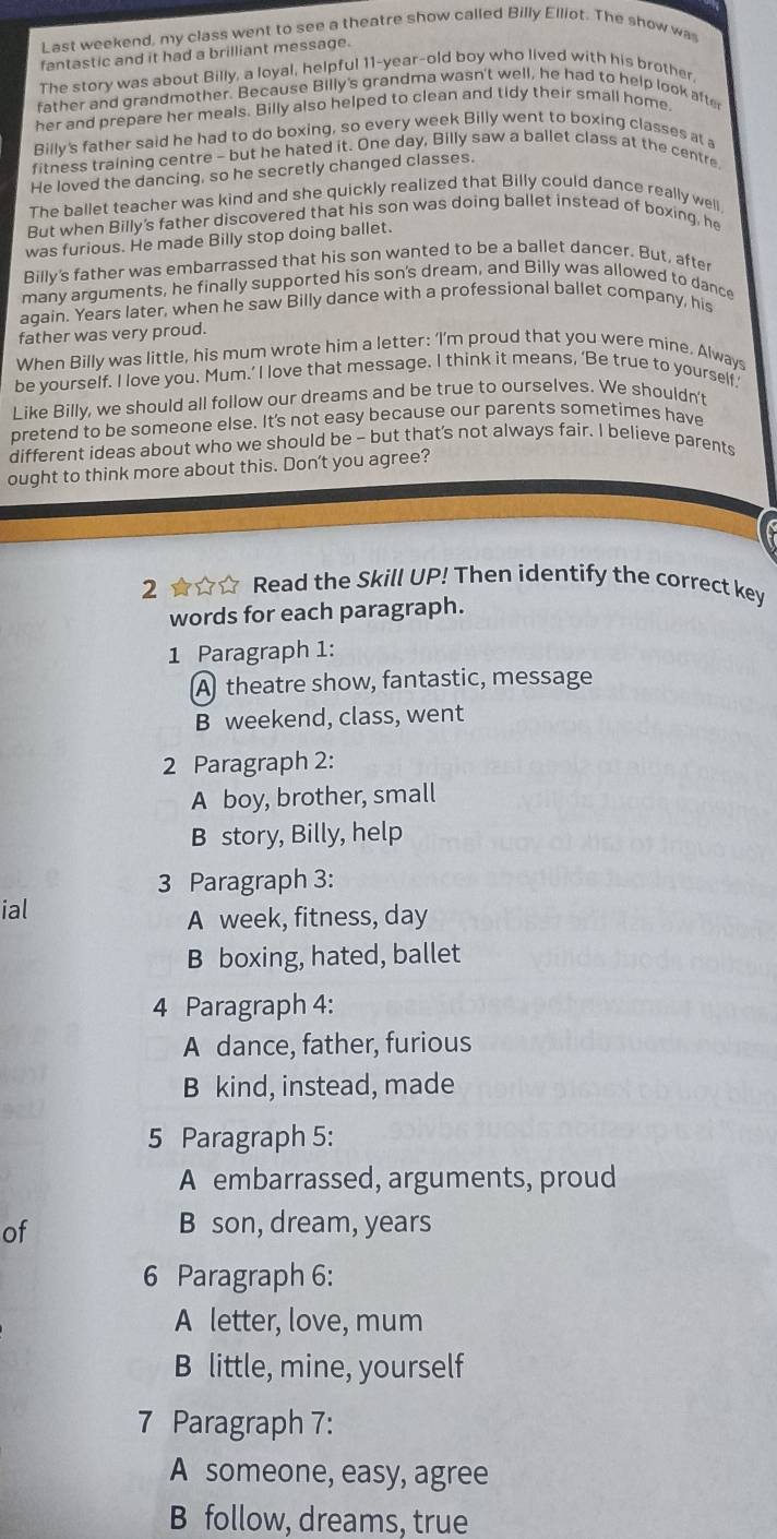 Last weekend, my class went to see a theatre show called Billy Elliot. The show was
fantastic and it had a brilliant message.
The story was about Billy, a loyal, helpful 11-year-old boy who lived with his brother
father and grandmother. Because Billy's grandma wasn't well, he had to help look afte
her and prepare her meals. Billy also helped to clean and tidy their small home.
Billy's father said he had to do boxing, so every week Billy went to boxing classes at a
fitness training centre - but he hated it. One day, Billy saw a ballet class at the centre
He loved the dancing, so he secretly changed classes.
The ballet teacher was kind and she quickly realized that Billy could dance really well
But when Billy's father discovered that his son was doing ballet instead of boxing, he
was furious. He made Billy stop doing ballet.
Billy's father was embarrassed that his son wanted to be a ballet dancer. But, afte
many arguments, he finally supported his son's dream, and Billy was allowed to dance
again. Years later, when he saw Billy dance with a professional ballet company, his
father was very proud.
When Billy was little, his mum wrote him a letter: ‘I’m proud that you were mine. Always
be yourself. I love you. Mum.’ I love that message. I think it means, ‘Be true to yourself.'
Like Billy, we should all follow our dreams and be true to ourselves. We shouldn't
bretend to be someone else. It's not easy because our parents sometimes have
different ideas about who we should be - but that's not always fair. I believe parents
ought to think more about this. Don't you agree?
2 ★☆☆ Read the Skill UP! Then identify the correct key
words for each paragraph.
1 Paragraph 1:
A theatre show, fantastic, message
B weekend, class, went
2 Paragraph 2:
A boy, brother, small
B story, Billy, help
3 Paragraph 3:
ial
A week, fitness, day
B boxing, hated, ballet
4 Paragraph 4:
A dance, father, furious
B kind, instead, made
5 Paragraph 5:
A embarrassed, arguments, proud
of
B son, dream, years
6 Paragraph 6:
A letter, love, mum
B little, mine, yourself
7 Paragraph 7:
A someone, easy, agree
B follow, dreams, true