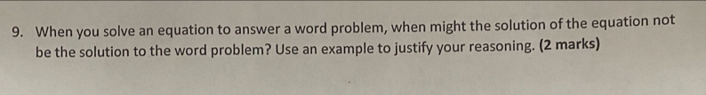 When you solve an equation to answer a word problem, when might the solution of the equation not 
be the solution to the word problem? Use an example to justify your reasoning. (2 marks)