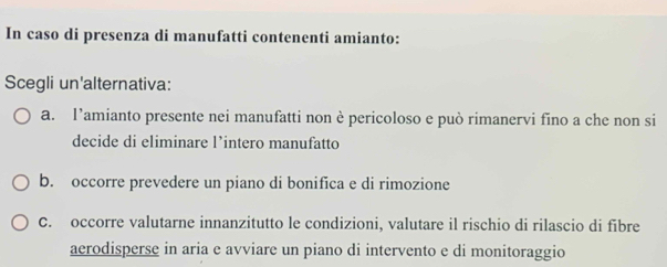 In caso di presenza di manufatti contenenti amianto:
Scegli un'alternativa:
a. l’amianto presente nei manufatti non è pericoloso e può rimanervi fino a che non si
decide di eliminare l’intero manufatto
b. occorre prevedere un piano di bonifica e di rimozione
C. occorre valutarne innanzitutto le condizioni, valutare il rischio di rilascio di fibre
aerodisperse in aria e avviare un piano di intervento e di monitoraggio