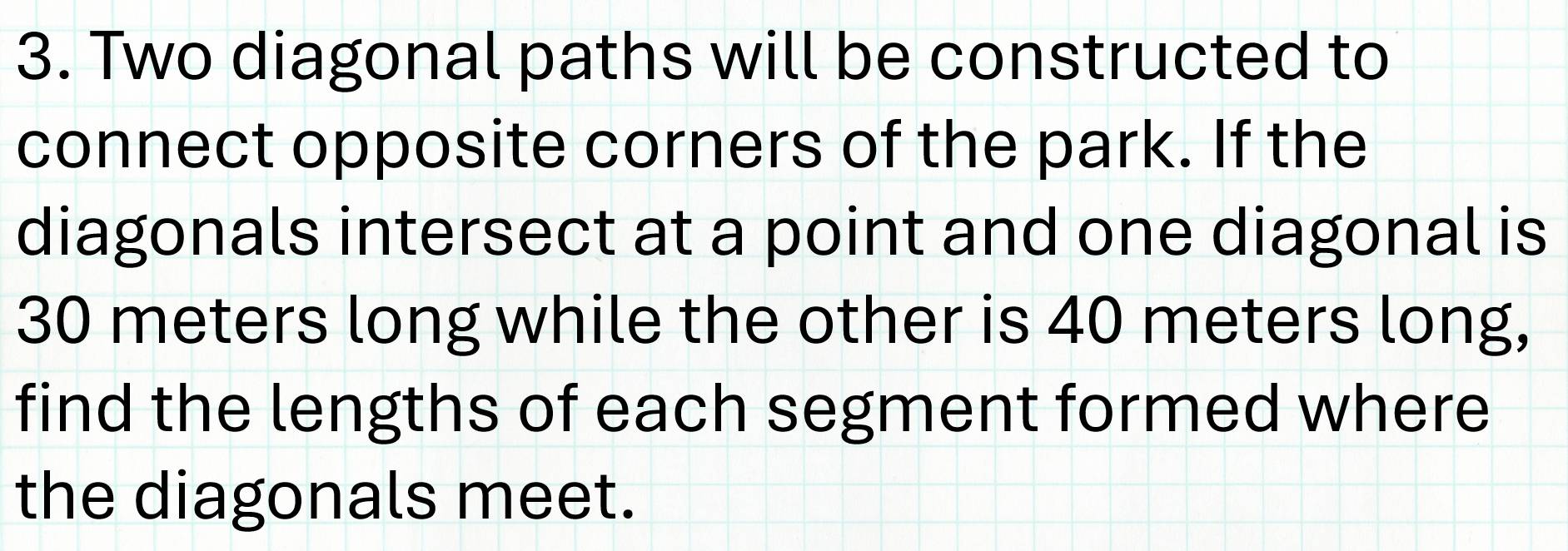 Two diagonal paths will be constructed to 
connect opposite corners of the park. If the 
diagonals intersect at a point and one diagonal is
30 meters long while the other is 40 meters long, 
find the lengths of each segment formed where 
the diagonals meet.