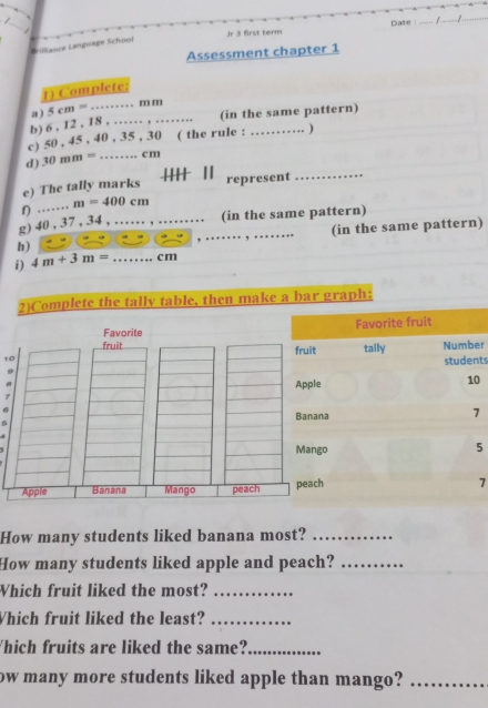 Jr 3 first term Date : _/_ 
_ 
Brilliance Language Schoof 
Assessment chapter 1 
1) Complete: 
a ) 
(in the same pattern) 
b) 6 , 12 , 18 , …… , …….. 5cm=. . m m
c) 50 , 45 , 40 , 35 , 30 ( the rule : _) 
_ 
d) 30mm= _ . c m 
++ || 
e) The tally marks represent 
g) 40, 37 , 34, … f) m=400cm (in the same pattern) 
h) __(in the same pattern) 
i) 4m+3m= _ cm
2)Complete the tally table, then make a bar graph: 
Favorite Favorite fruit 
fruit fruit tally Number
10
students 
9 
Apple
10
7
6 
Banana
7
Mango 5 
Apple Banana Mango peach peach 7 
How many students liked banana most?_ 
How many students liked apple and peach?_ 
Which fruit liked the most?_ 
Which fruit liked the least?_ 
hich fruits are liked the same?_ 
ow many more students liked apple than mango?_