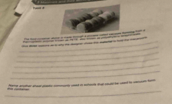 Tank 5 
The food container above is made through a process rmling hom a 
Penscplastc prrymer known as PETE, anso anown as polyetnyans rereprstarats 
_ 
_Give three reasons as to why the designer chose this materiall to hold the macaroots 
_ 
_ 
_ 
_ 
Name another sheet plastic commonly used in schools that could be used to vacoum form 
_ 
this container