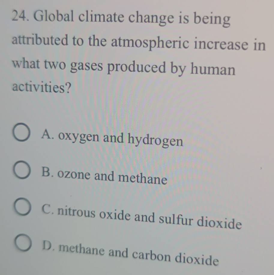 Global climate change is being
attributed to the atmospheric increase in
what two gases produced by human
activities?
A. oxygen and hydrogen
B. ozone and methane
C. nitrous oxide and sulfur dioxide
D. methane and carbon dioxide