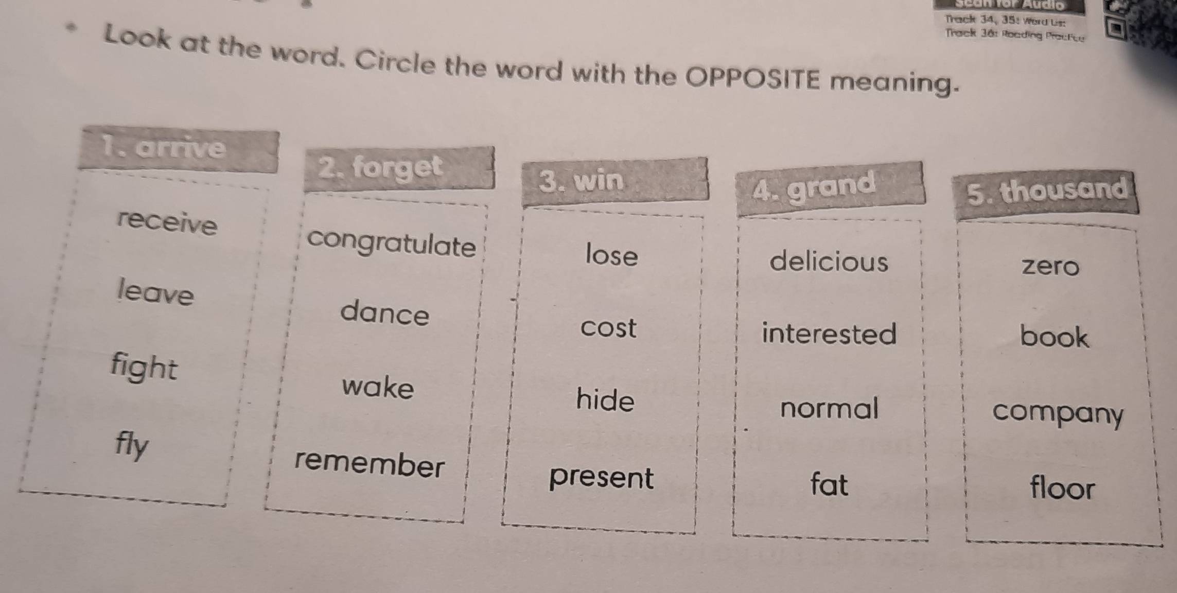 Track 34, 35: Word Us:
Track 38: Roading Prackce
Look at the word. Circle the word with the OPPOSITE meaning.
1. arrive
2. forget
3. win
4. grand 5. thousand
receive
congratulate lose
delicious
zero
leave
dance
cost interested book
fight
wake
hide company
normal
fly remember
present fat floor