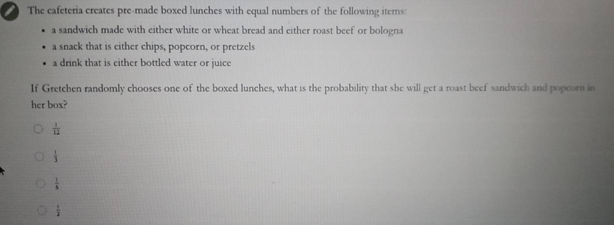 The cafeteria creates pre-made boxed lunches with equal numbers of the following items:
a sandwich made with either white or wheat bread and either roast beef or bologna
a snack that is either chips, popcorn, or pretzels
a drink that is either bottled water or juice
If Gretchen randomly chooses one of the boxed lunches, what is the probability that she will get a roast beef sandwich and popcorn in
her box?
 1/12 
 1/3 
 1/6 
 1/2 