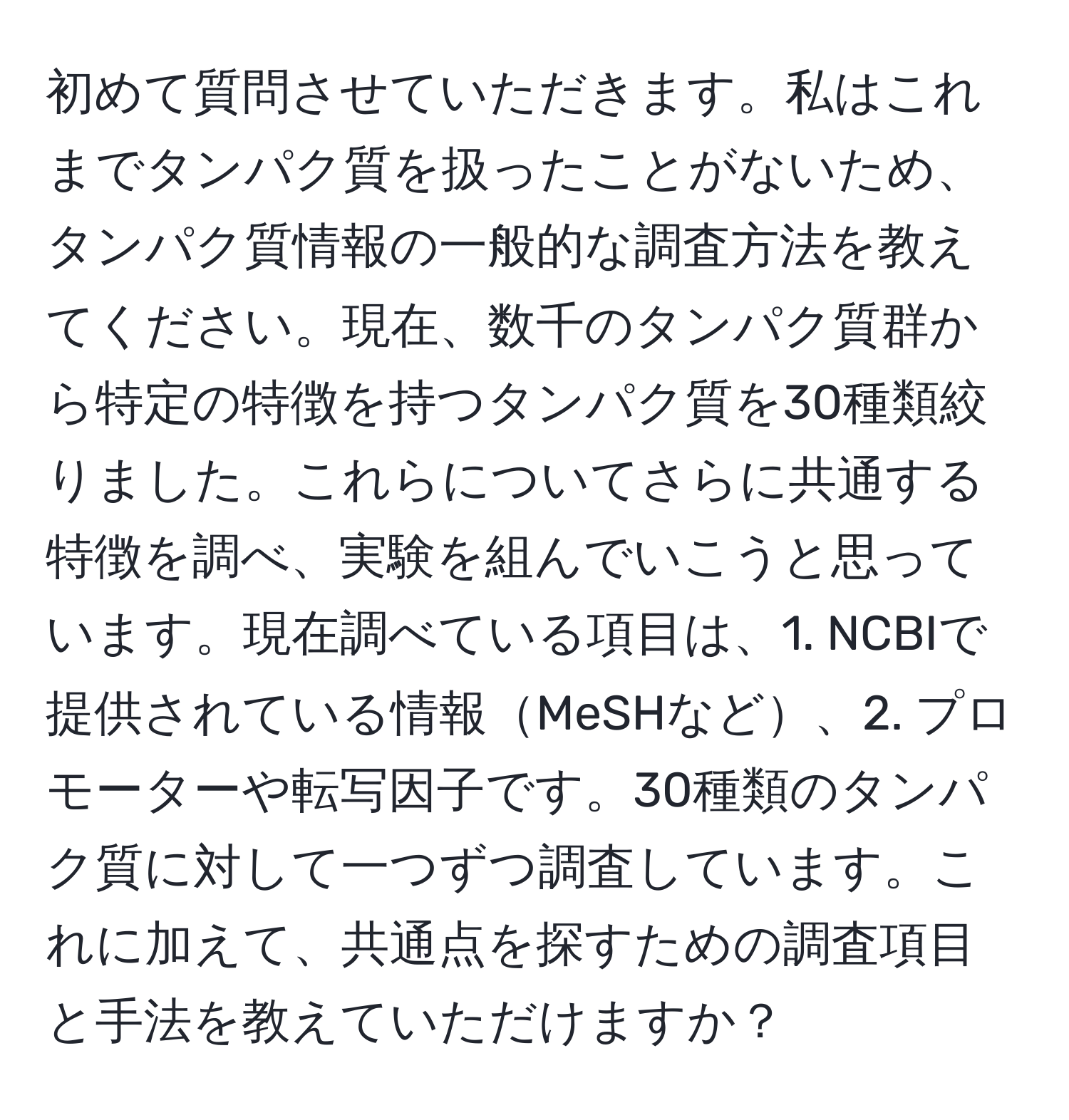 初めて質問させていただきます。私はこれまでタンパク質を扱ったことがないため、タンパク質情報の一般的な調査方法を教えてください。現在、数千のタンパク質群から特定の特徴を持つタンパク質を30種類絞りました。これらについてさらに共通する特徴を調べ、実験を組んでいこうと思っています。現在調べている項目は、1. NCBIで提供されている情報MeSHなど、2. プロモーターや転写因子です。30種類のタンパク質に対して一つずつ調査しています。これに加えて、共通点を探すための調査項目と手法を教えていただけますか？